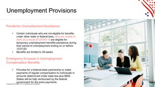 Copyright © 2019 ADP, LLC. Proprietary and Confidential. 10
Unemployment Provisions
Pandemic Unemployment Assistance
• Certain individuals who are not eligible for benefits
under other state or federal laws, who are unable to
work as a result of COVID-19 are eligible for
temporary unemployment benefits assistance during
their period of unemployment ending on or before
12/31/20
• Benefits are limited to 39 weeks
Emergency Increase in Unemployment
Compensation Benefits
• Provides for a federal-state partnership to make
payments of regular compensation to individuals in
amounts determined under state law plus $600.
States will be fully reimbursed by the federal
government for the extra payments.
 