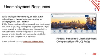 Copyright © 2019 ADP, LLC. Proprietary and Confidential. 11
Unemployment Resources
Q: My employer offered me my job back, but at
reduced hours. I would make more staying on
Unemployment. Can I do this?
A: No. If your employer offers you work, you must accept
that work or you may no longer be eligible for UC. If you
return to work at reduced hours, and this results in a
reduced weekly income compared to your weekly
income prior to filing for UC, you may be eligible for
partial UC plus the $600 FPUC per week
SOURCE and PA UC FAQ: Click here to read more.
Federal Pandemic Unemployment
Compensation (FPUC) FAQs
 