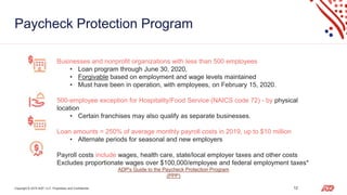 Copyright © 2019 ADP, LLC. Proprietary and Confidential. 12
Paycheck Protection Program
Businesses and nonprofit organizations with less than 500 employees
• Loan program through June 30, 2020,
• Forgivable based on employment and wage levels maintained
• Must have been in operation, with employees, on February 15, 2020.
500-employee exception for Hospitality/Food Service (NAICS code 72) - by physical
location
• Certain franchises may also qualify as separate businesses.
Loan amounts = 250% of average monthly payroll costs in 2019, up to $10 million
• Alternate periods for seasonal and new employers
Payroll costs include wages, health care, state/local employer taxes and other costs
Excludes proportionate wages over $100,000/employee and federal employment taxes*
ADP's Guide to the Paycheck Protection Program
(PPP)
 