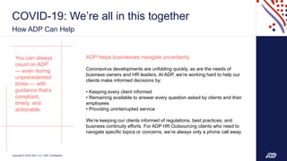 Copyright © 2019 ADP, LLC. ADP Confidential.
COVID-19: We’re all in this together
How ADP Can Help
4
Partnering with ADP
gives you and your
clients the opportunity to
focus on what matters.
Your business, your
clients and your
success.
You can always
count on ADP
— even during
unprecedented
times — with
guidance that’s
compliant,
timely, and
actionable.
ADP helps businesses navigate uncertainty
Coronavirus developments are unfolding quickly, as are the needs of
business owners and HR leaders. At ADP, we’re working hard to help our
clients make informed decisions by:
• Keeping every client informed
• Remaining available to answer every question asked by clients and their
employees
• Providing uninterrupted service
We’re keeping our clients informed of regulations, best practices, and
business continuity efforts. For ADP HR Outsourcing clients who need to
navigate specific topics or concerns, we’re always only a phone call away.
 