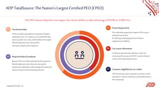 Copyright © 2019 ADP, LLC.
ADP TotalSource: The Nation’s Largest CertifiedPEO(CPEO)
Fiscal ownership
CPEOs aresolelyresponsiblefor thepaymentof federal
employmenttaxes. Ifacompanyanon-certifiedPEO that
doesn’tpaytheirtaxes, theycould beliablefor theunpaid
federalemploymenttaxes, latepenalties
andinterestrelatedtotheiremployees.
01
Required federalstandards
BecauseCPEOs aresolelyresponsibleforthe paymentof
federalemploymenttaxes, theymust meetspecific
requirementsregardingtax status,background,experience,
business location,financialreporting,andmore.
02
Financial guarantee
The certificationprogramalsorequiresaPEO to posta
bondeachyearof upto
$1 millionguaranteeingpaymentofits federal
employmenttax liabilities.
03
Taxrestart elimination
Certificationeliminatesthewage-base“restart”for
certainpayrolltax purposesfor PEO customersthatjoin
or leavea PEO relationshipmid-year.
04
Customer eligibilityfor tax credits
CPEO clientshaveexpress authoritytocontinuetoclaim
specifiedtax creditsfor which theywouldqualifyabsenta
PEO relationship.
05
ThePEO relationship does notimpactthe clientsability to takeadvantageofFFCRAor CARESAct
 