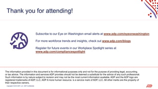 Copyright © 2019 ADP, LLC. ADP Confidential. 18
Thank you for attending!
Subscribe to our Eye on Washington email alerts at www.adp.com/eyeonwashington
For more workforce trends and insights, check out www.adp.com/blogs
Register for future events in our Workplace Spotlight series at
www.adp.com/compliancespotlight
The information provided in this document is for informational purposes only and not for the purpose of providing legal, accounting,
or tax advice. The information and services ADP provides should not be deemed a substitute for the advice of any such professional.
Such information is by nature subject to revision and may not be the most current information available. ADP and the ADP logo are
registered trademarks of ADP, LLC. ADP A more human resource. is a service mark of ADP, LLC. All other marks are the property of
their respective owners.
 