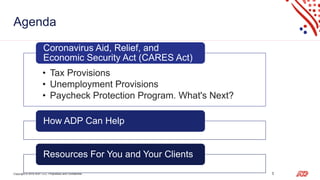 Copyright © 2019 ADP, LLC. Proprietary and Confidential. 3
Agenda
• Tax Provisions
• Unemployment Provisions
• Paycheck Protection Program. What's Next?
Coronavirus Aid, Relief, and
Economic Security Act (CARES Act)
How ADP Can Help
Resources For You and Your Clients
 