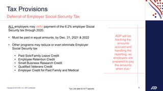 Copyright © 2019 ADP, LLC. ADP Confidential.
Tax Provisions
6
Deferral of Employer Social Security Tax
ALL employers may defer payment of the 6.2% employer Social
Security tax through 2020.
• Must be paid in equal amounts, by Dec. 31, 2021 & 2022
• Other programs may reduce or even eliminate Employer
Social Security tax
• Paid Sick/Family Leave Credit
• Employee Retention Credit
• Small Business Research Credit
• Qualified Veterans Credit
• Employer Credit for Paid Family and Medical
.
ADP will be
tracking the
amounts
accrued and
handling the
reporting, so
employers are
prepared to pay
the amounts
when due.*
*Go Live date for 4/17 payrolls
 