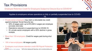 Copyright © 2019 ADP, LLC. ADP Confidential.
Tax Provisions
8
Employee Retention Credit for Employers Subject to Closure Due to COVID19*
Applies to employers whose operations is fully or partially suspended due to COVID-
19.
• Private sector employers may claim a refundable tax credit
against employer Social Security tax:
• 50% of wages paid, up to $10,000 in wages per employee
(3/12/20-12/31/20)
• Operations reduced or suspended due to COVID-19
• Or, private sector employers with a 50% decline in gross
receipts
• More than 100 employees: Credit for wages paid during shut
down
• 100 or less employees: All wages qualify
• Employers must choose retention credit OR Payroll Protection
Plan *ADP will be helping with Reporting and is currently building now.
 