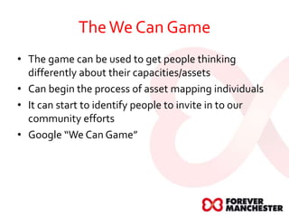 TheWe Can Game
• The game can be used to get people thinking
differently about their capacities/assets
• Can begin the process of asset mapping individuals
• It can start to identify people to invite in to our
community efforts
• Google “We Can Game”
 