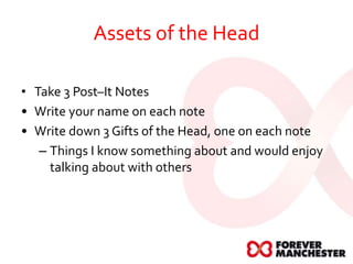 Assets of the Head
• Take 3 Post–It Notes
• Write your name on each note
• Write down 3 Gifts of the Head, one on each note
– Things I know something about and would enjoy
talking about with others
 