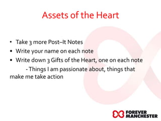 Assets of the Heart
• Take 3 more Post–It Notes
• Write your name on each note
• Write down 3 Gifts of the Heart, one on each note
-Things I am passionate about, things that
make me take action
 