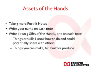 Assets of the Hands
• Take 3 more Post–It Notes
• Write your name on each note
• Write down 3 Gifts of the Hands, one on each note
– Things or skills I know how to do and could
potentially share with others
– Things you can make, fix, build or produce
 