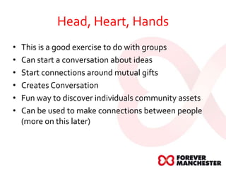 Head, Heart, Hands
• This is a good exercise to do with groups
• Can start a conversation about ideas
• Start connections around mutual gifts
• Creates Conversation
• Fun way to discover individuals community assets
• Can be used to make connections between people
(more on this later)
 