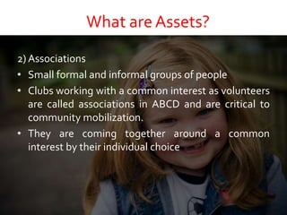 What are Assets?
2) Associations
• Small formal and informal groups of people
• Clubs working with a common interest as volunteers
are called associations in ABCD and are critical to
community mobilization.
• They are coming together around a common
interest by their individual choice
 