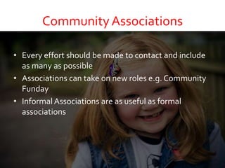 Community Associations
• Every effort should be made to contact and include
as many as possible
• Associations can take on new roles e.g. Community
Funday
• Informal Associations are as useful as formal
associations
 