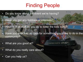 Finding People
• Do you know about the event we’re having?
• Have you got any hobbies or interests?
• What sort of stuff do you do to keep the kids busy?
• Have you ever had an Idea for something you’d like to do in the
community?
• What are you good at?
• What do you really care about?
• Can you help us?
 