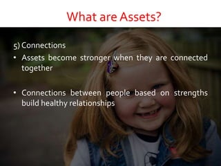 What are Assets?
5) Connections
• Assets become stronger when they are connected
together
• Connections between people based on strengths
build healthy relationships
 