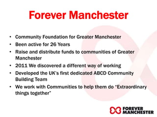 Forever Manchester
• Community Foundation for Greater Manchester
• Been active for 26 Years
• Raise and distribute funds to communities of Greater
Manchester
• 2011 We discovered a different way of working
• Developed the UK’s first dedicated ABCD Community
Building Team
• We work with Communities to help them do “Extraordinary
things together”
 
