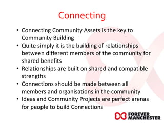 Connecting
• Connecting Community Assets is the key to
Community Building
• Quite simply it is the building of relationships
between different members of the community for
shared benefits
• Relationships are built on shared and compatible
strengths
• Connections should be made between all
members and organisations in the community
• Ideas and Community Projects are perfect arenas
for people to build Connections
 