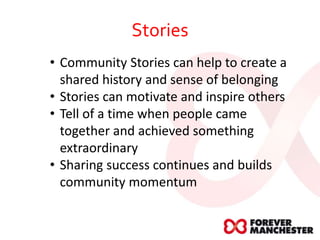 Stories
• Community Stories can help to create a
shared history and sense of belonging
• Stories can motivate and inspire others
• Tell of a time when people came
together and achieved something
extraordinary
• Sharing success continues and builds
community momentum
 
