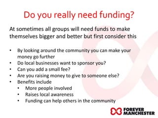 Do you really need funding?
At sometimes all groups will need funds to make
themselves bigger and better but first consider this
• By looking around the community you can make your
money go further
• Do local businesses want to sponsor you?
• Can you add a small fee?
• Are you raising money to give to someone else?
• Benefits include
• More people involved
• Raises local awareness
• Funding can help others in the community
 