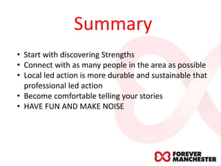 Summary
• Start with discovering Strengths
• Connect with as many people in the area as possible
• Local led action is more durable and sustainable that
professional led action
• Become comfortable telling your stories
• HAVE FUN AND MAKE NOISE
 