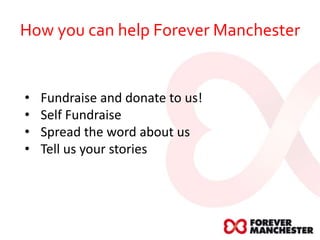 How you can help Forever Manchester
• Fundraise and donate to us!
• Self Fundraise
• Spread the word about us
• Tell us your stories
 