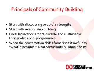 Principals of Community Building
 Start with discovering people’s strengths
 Start with relationship building
 Local led action is more durable and sustainable
than professional programmes
 When the conversation shifts from “isn’t it awful” to
“what’s possible?” Real community building begins
 