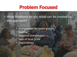 Problem Focused
• What Problems do you think can be created by
this approach?
• Competition between groups
• Apathy
• Negative Stereotypes
• Loss of local pride
• Dependency
 