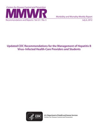 Please note: An erratum has been published for this issue. To view the erratum, please click here.




                                                                   Morbidity and Mortality Weekly Report
Recommendations and Reports / Vol. 61 / No. 3	                                                          July 6, 2012




 Updated CDC Recommendations for the Management of Hepatitis B
        Virus–Infected Health-Care Providers and Students




                                                  U.S. Department of Health and Human Services
                                                  Centers for Disease Control and Prevention
 