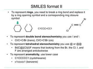 SMILES format II
 • To represent rings, you need to break a ring bond and replace it
   by a ring opening symbol and a corresponding ring closure
   symbol                                                        Br

                1 1                                     C     C
                          C1CCC=CC1
                                                   Cl

• To represent double bond stereochemistry you use / and 
   • Cl/C=C/Br (trans), Cl/C=CBr (cis)
• To represent tetrahedral stereochemistry you use @ or @@
   • Br[C@](Cl)(I)F means that looking from the Br, the Cl, I, and
      F are arranged anticlockwise
• To represent aromaticity, use lower case
   • C1CCCCC1 (cyclohexane)
   • c1ccccc1 (benzene)
 