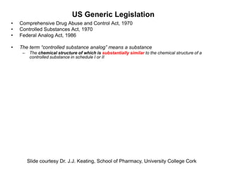 US Generic Legislation
•   Comprehensive Drug Abuse and Control Act, 1970
•   Controlled Substances Act, 1970
•   Federal Analog Act, 1986

•   The term “controlled substance analog” means a substance
     –    The chemical structure of which is substantially similar to the chemical structure of a
          controlled substance in schedule I or II




         Slide courtesy Dr. J.J. Keating, School of Pharmacy, University College Cork
 