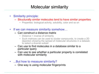 Molecular similarity
• Similarity principle:
   – Structurally similar molecules tend to have similar properties
       • Properties: biological activity, solubility, color and so on


• If we can measure similarity somehow…
   – Can construct a distance matrix
       • Distance = inverse of similarity
       • Such matrices can be used to cluster compounds, to create a 2D
         depiction showing the spread of molecular structures in a dataset,
         to select a diverse subset
   – Can use to find molecules in a database similar to a
     particular query
   – Can use to see whether a particular property is correlated
     with molecular similarity

• ...But how to measure similarity?
   – One way is using molecular fingerprints
 