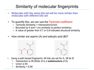 Similarity of molecular fingerprints
• Molecules with the same bits set will be more similar than
  molecules with different bits set

• To quantify this, we can use the Tanimoto coefficient
     – Tanimoto Similarity = Intersection/Union
     – Bounded by 0 and 1 (no similarity to perfect similarity)
     – A value of greater than 0.7 or 0.8 indicates structural similarity

• How similar are aspirin (A) and salicylic acid (B)?




•   Using a path-based fingerprint, 64 bits are set for A, 38 for B
     • Intersection is 38 (Note: B is a substructure of A)
     • Union is 64
     • Similarity = 0.59
 