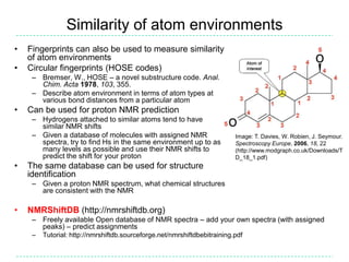 Similarity of atom environments
•   Fingerprints can also be used to measure similarity
    of atom environments
•   Circular fingerprints (HOSE codes)
     – Bremser, W., HOSE – a novel substructure code. Anal.
       Chim. Acta 1978, 103, 355.
     – Describe atom environment in terms of atom types at
       various bond distances from a particular atom
•   Can be used for proton NMR prediction
     – Hydrogens attached to similar atoms tend to have
       similar NMR shifts
     – Given a database of molecules with assigned NMR                     Image: T. Davies, W. Robien, J. Seymour.
       spectra, try to find Hs in the same environment up to as            Spectroscopy Europe, 2006, 18, 22
       many levels as possible and use their NMR shifts to                 (http://www.modgraph.co.uk/Downloads/T
       predict the shift for your proton                                   D_18_1.pdf)
•   The same database can be used for structure
    identification
     – Given a proton NMR spectrum, what chemical structures
       are consistent with the NMR

•   NMRShiftDB (http://nmrshiftdb.org)
     – Freely available Open database of NMR spectra – add your own spectra (with assigned
       peaks) – predict assignments
     –   Tutorial: http://nmrshiftdb.sourceforge.net/nmrshiftdbebitraining.pdf
 