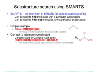 Substructure search using SMARTS
• SMARTS – an extension of SMILES for substructure searching
   – Can be used to find molecules with a particular substructure
   – Can be used to filter out molecules with a particular substructure

• Simple example
   – Ether: [OD2]([#6])[#6]
       • Any oxygen with exactly two bonds each to a carbon
• Can get (a lot) more complicated
   – Carbonic Acid or Carbonic Acid-Ester:
     [CX3](=[OX1])([OX2])[OX2H,OX1H0-1]
       • Hits acid and conjugate base. Won't hit carbonic acid diester
 