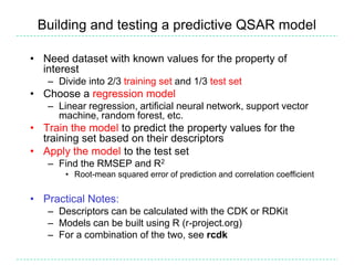 Building and testing a predictive QSAR model

• Need dataset with known values for the property of
  interest
   – Divide into 2/3 training set and 1/3 test set
• Choose a regression model
   – Linear regression, artificial neural network, support vector
     machine, random forest, etc.
• Train the model to predict the property values for the
  training set based on their descriptors
• Apply the model to the test set
   – Find the RMSEP and R2
       • Root-mean squared error of prediction and correlation coefficient


• Practical Notes:
   – Descriptors can be calculated with the CDK or RDKit
   – Models can be built using R (r-project.org)
   – For a combination of the two, see rcdk
 