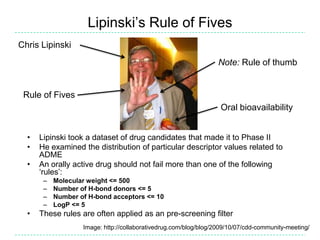 Lipinski‟s Rule of Fives
Chris Lipinski
                                                                  Note: Rule of thumb


 Rule of Fives
                                                                   Oral bioavailability


  •   Lipinski took a dataset of drug candidates that made it to Phase II
  •   He examined the distribution of particular descriptor values related to
      ADME
  •   An orally active drug should not fail more than one of the following
      „rules‟:
       –   Molecular weight <= 500
       –   Number of H-bond donors <= 5
       –   Number of H-bond acceptors <= 10
       –   LogP <= 5
  •   These rules are often applied as an pre-screening filter
                   Image: http://collaborativedrug.com/blog/blog/2009/10/07/cdd-community-meeting/
 