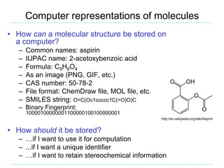 Computer representations of molecules
• How can a molecular structure be stored on
  a computer?
   –   Common names: aspirin
   –   IUPAC name: 2-acetoxybenzoic acid
   –   Formula: C9H8O4
   –   As an image (PNG, GIF, etc.)
   –   CAS number: 50-78-2
   –   File format: ChemDraw file, MOL file, etc.
   –   SMILES string: O=C(Oc1ccccc1C(=O)O)C
   – Binary Fingerprint:
       10000100000001100000100100000001
                                                    http://en.wikipedia.org/wiki/Aspirin


• How should it be stored?
   – …if I want to use it for computation
   – ...if I want a unique identifier
   – …if I want to retain stereochemical information
 