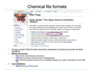 Chemical file formats




•   A large number of file formats have been developed, but there are certain de-facto
    standards
•   2D/3D structures:
     –   MOL file for small-molecule structures
     –   PDB files for protein structures from crystallography
     –   MOL2 files for protein structures from modelling software (e.g. after manipulation of the PDB
         file)
•   Line notations:
     –   SMILES format, InChI format
 