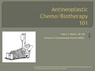Nancy T. Sklarin, MD, MS
Director of Chemotherapy Practice MSKCC
The following material is intended for MSKCC internal medicine house staff teaching purposes only.
The slides were updated for the LibGuide in 2013-2014.
 