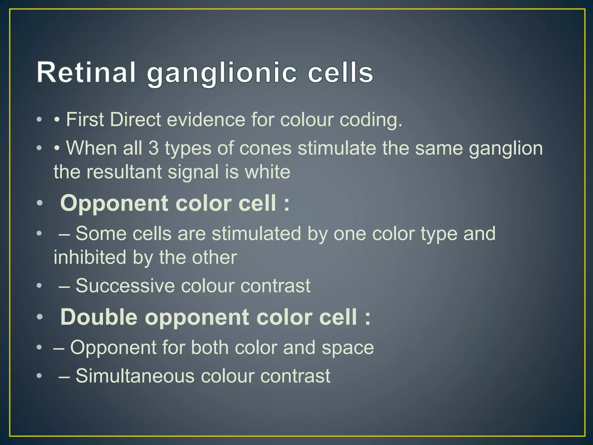 • • First Direct evidence for colour coding.
• • When all 3 types of cones stimulate the same ganglion
the resultant signal is white
• Opponent color cell :
• – Some cells are stimulated by one color type and
inhibited by the other
• – Successive colour contrast
• Double opponent color cell :
• – Opponent for both color and space
• – Simultaneous colour contrast
 