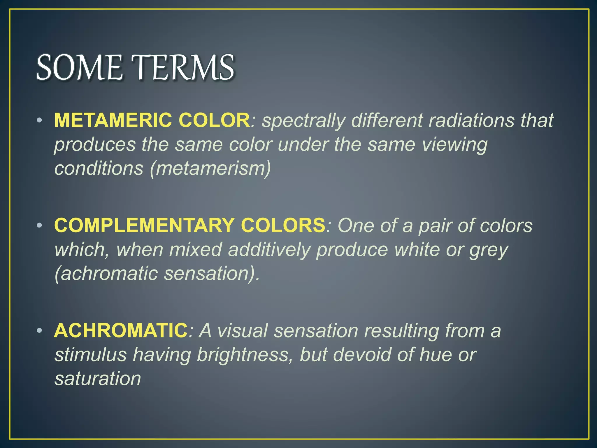 • METAMERIC COLOR: spectrally different radiations that
produces the same color under the same viewing
conditions (metamerism)
• COMPLEMENTARY COLORS: One of a pair of colors
which, when mixed additively produce white or grey
(achromatic sensation).
• ACHROMATIC: A visual sensation resulting from a
stimulus having brightness, but devoid of hue or
saturation
 