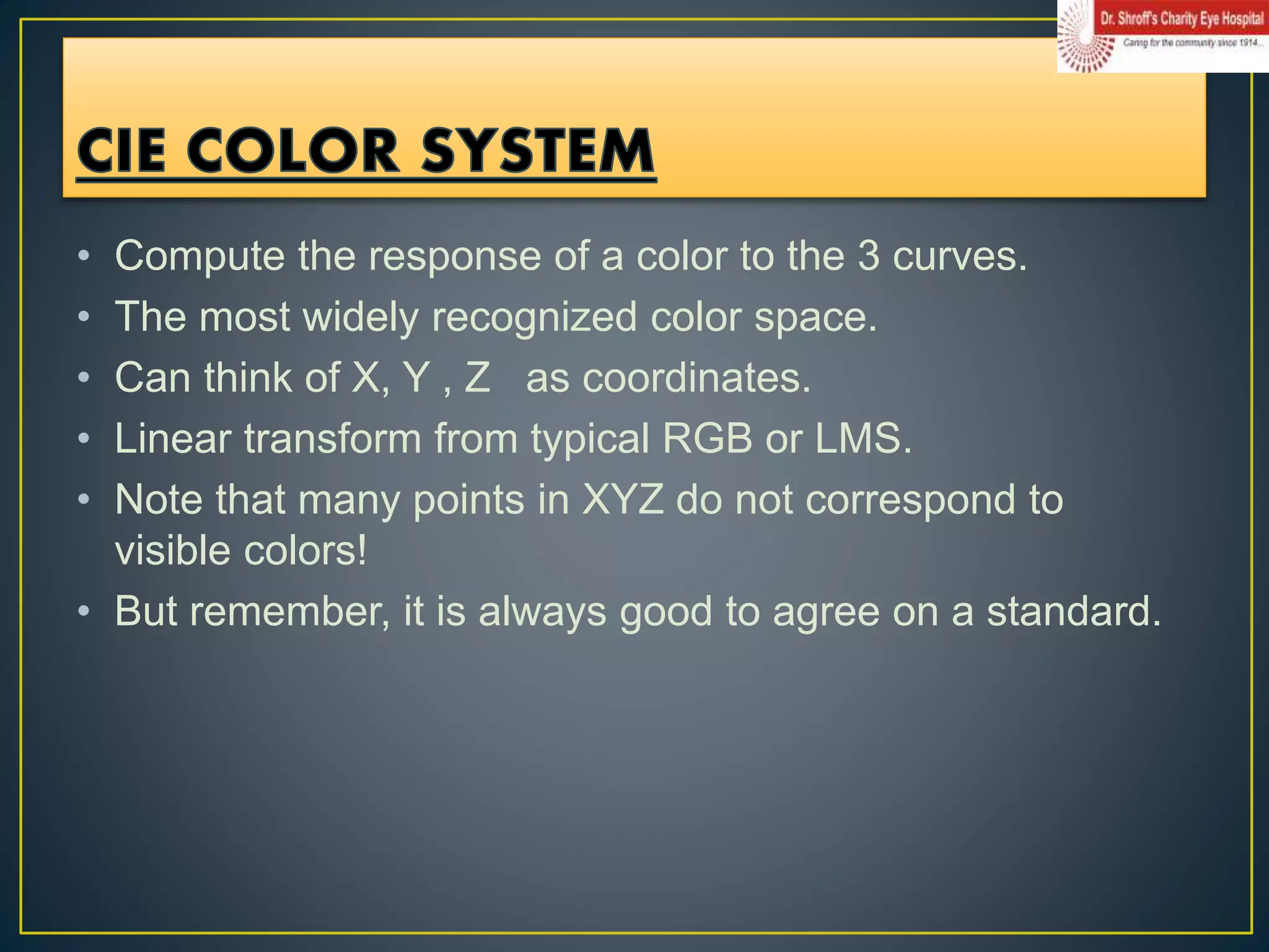 • Compute the response of a color to the 3 curves.
• The most widely recognized color space.
• Can think of X, Y , Z as coordinates.
• Linear transform from typical RGB or LMS.
• Note that many points in XYZ do not correspond to
visible colors!
• But remember, it is always good to agree on a standard.
 