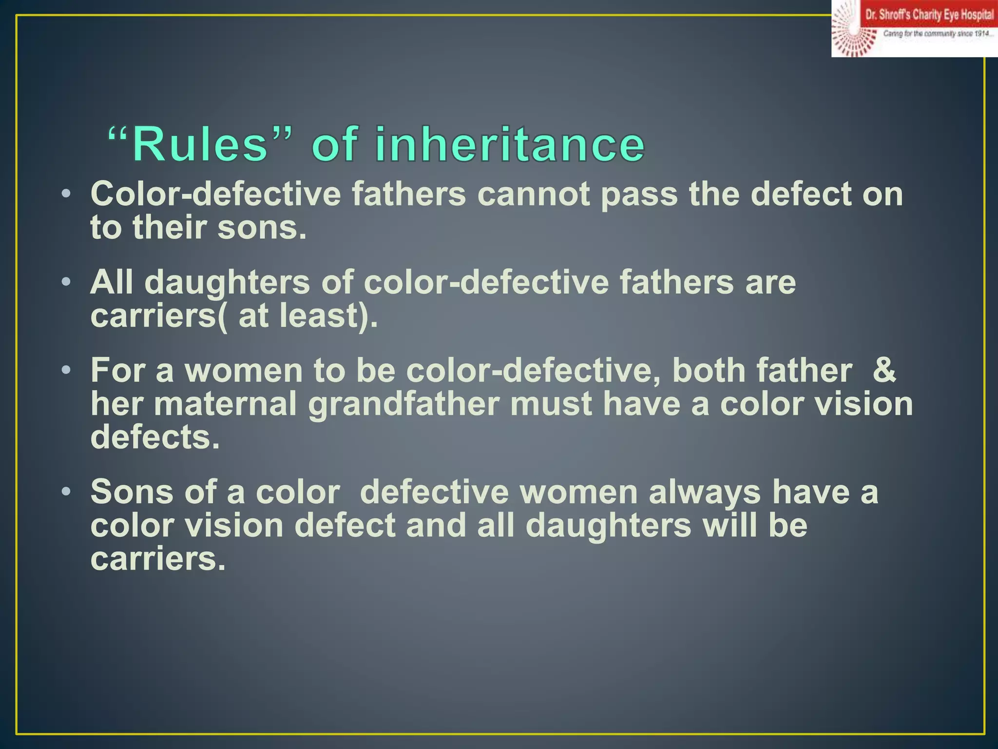 • Color-defective fathers cannot pass the defect on
to their sons.
• All daughters of color-defective fathers are
carriers( at least).
• For a women to be color-defective, both father &
her maternal grandfather must have a color vision
defects.
• Sons of a color defective women always have a
color vision defect and all daughters will be
carriers.
 