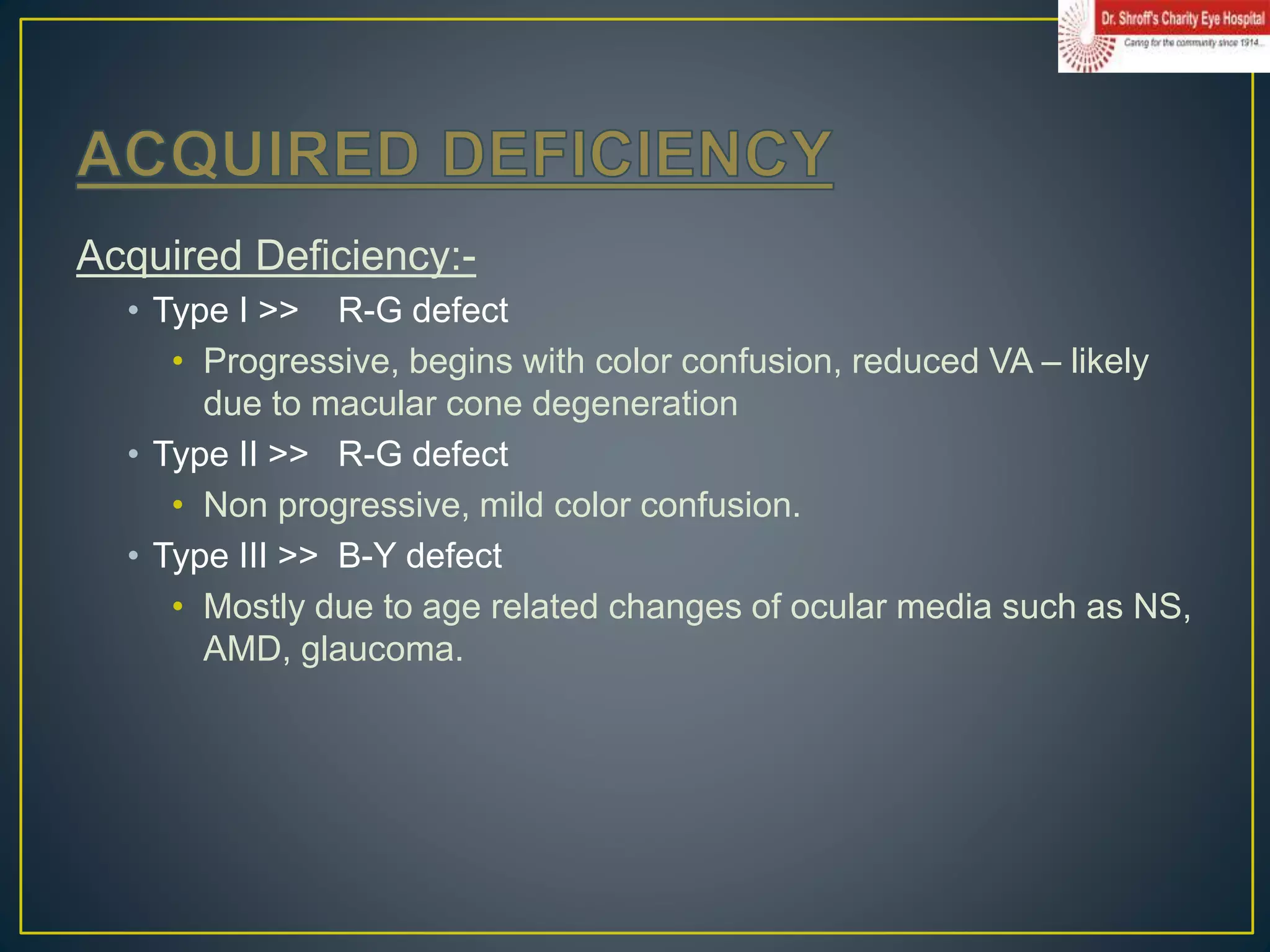 Acquired Deficiency:-
• Type I >> R-G defect
• Progressive, begins with color confusion, reduced VA – likely
due to macular cone degeneration
• Type II >> R-G defect
• Non progressive, mild color confusion.
• Type III >> B-Y defect
• Mostly due to age related changes of ocular media such as NS,
AMD, glaucoma.
 