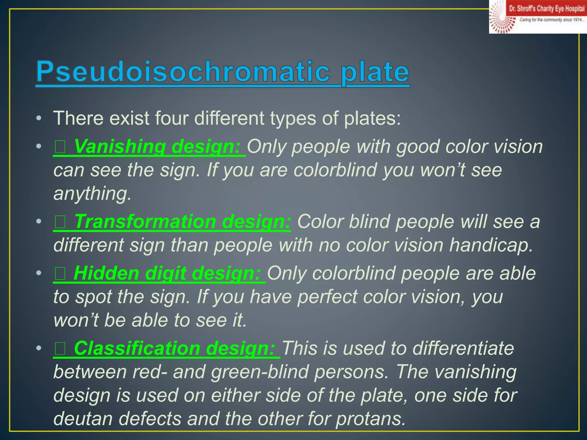 • There exist four different types of plates:
• Vanishing design: Only people with good color vision
can see the sign. If you are colorblind you won’t see
anything.
• Transformation design: Color blind people will see a
different sign than people with no color vision handicap.
• Hidden digit design: Only colorblind people are able
to spot the sign. If you have perfect color vision, you
won’t be able to see it.
• Classification design: This is used to differentiate
between red- and green-blind persons. The vanishing
design is used on either side of the plate, one side for
deutan defects and the other for protans.
 