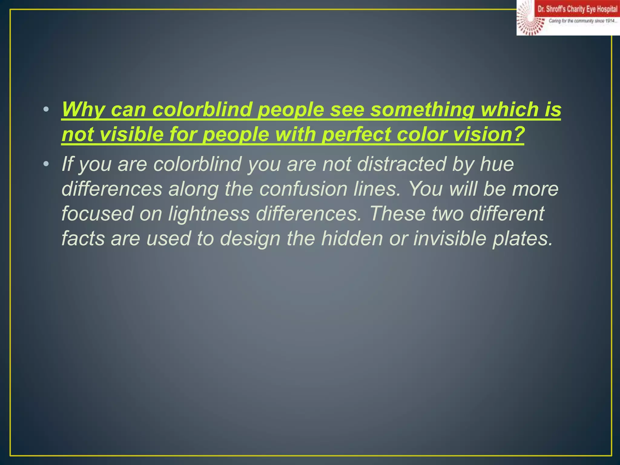 • Why can colorblind people see something which is
not visible for people with perfect color vision?
• If you are colorblind you are not distracted by hue
differences along the confusion lines. You will be more
focused on lightness differences. These two different
facts are used to design the hidden or invisible plates.
 