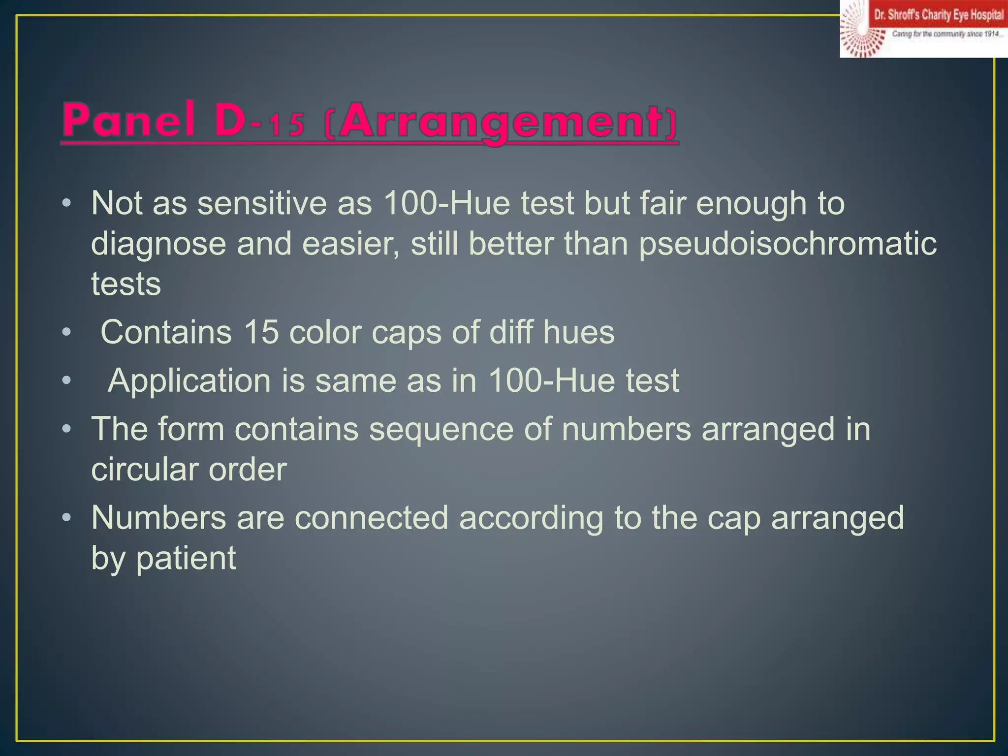 • Not as sensitive as 100-Hue test but fair enough to
diagnose and easier, still better than pseudoisochromatic
tests
• Contains 15 color caps of diff hues
• Application is same as in 100-Hue test
• The form contains sequence of numbers arranged in
circular order
• Numbers are connected according to the cap arranged
by patient
 