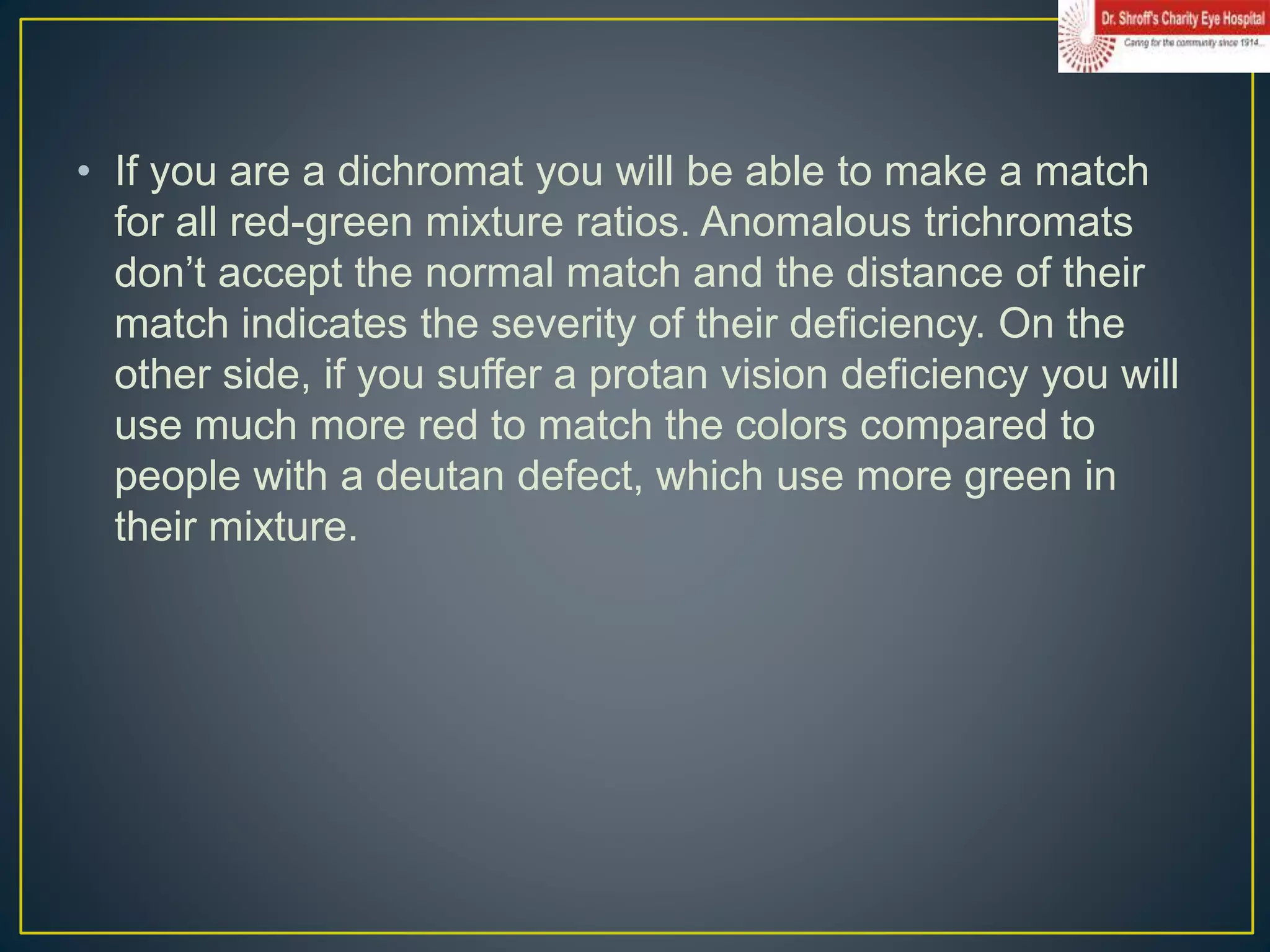 • If you are a dichromat you will be able to make a match
for all red-green mixture ratios. Anomalous trichromats
don’t accept the normal match and the distance of their
match indicates the severity of their deficiency. On the
other side, if you suffer a protan vision deficiency you will
use much more red to match the colors compared to
people with a deutan defect, which use more green in
their mixture.
 