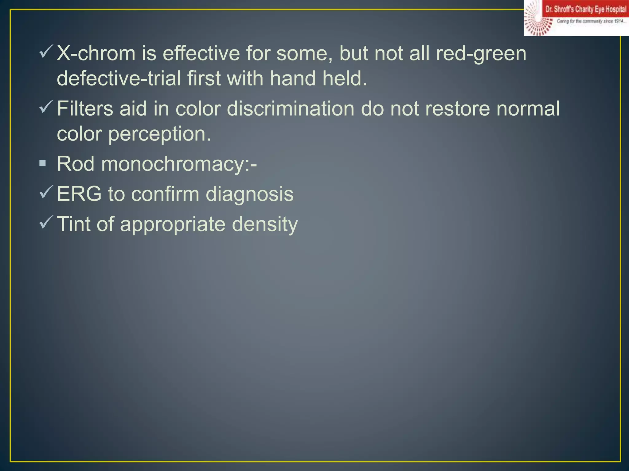 X-chrom is effective for some, but not all red-green
defective-trial first with hand held.
Filters aid in color discrimination do not restore normal
color perception.
 Rod monochromacy:-
ERG to confirm diagnosis
Tint of appropriate density
 