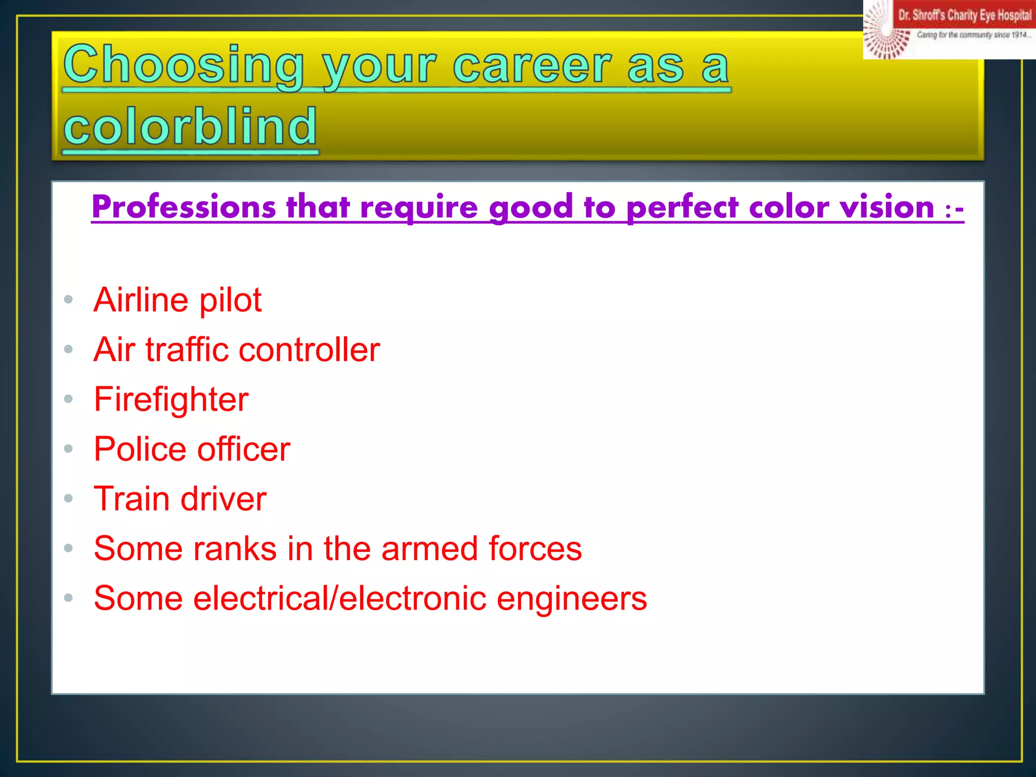 Professions that require good to perfect color vision :-
• Airline pilot
• Air traffic controller
• Firefighter
• Police officer
• Train driver
• Some ranks in the armed forces
• Some electrical/electronic engineers
 
