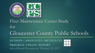 Fleet Maintenance Center Study
for
Gloucester County Public Schools
HUDSON + ASSOCIATES ARCHITECTS
PROGRESS UPDATE REPORT
School Board Presentation: February 20, 2017
 